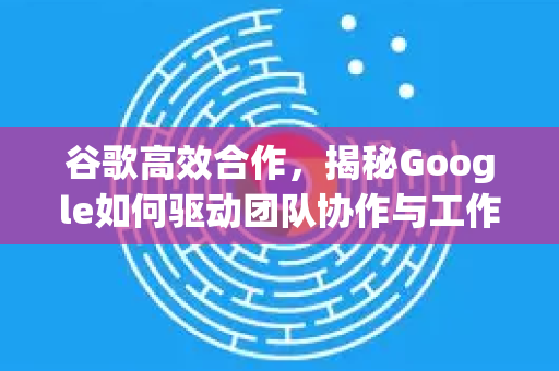谷歌高效合作，揭秘Google如何驱动团队协作与工作效率革命