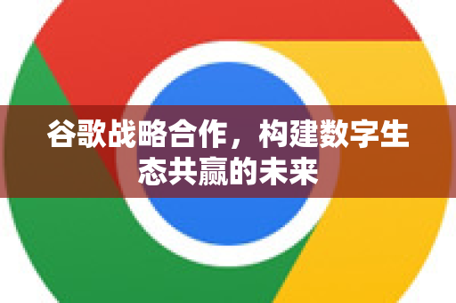 谷歌战略合作，构建数字生态共赢的未来
