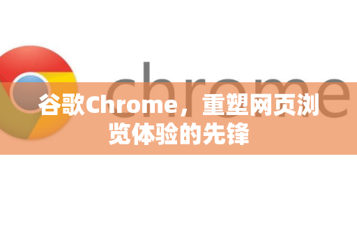 谷歌Chrome，重塑网页浏览体验的先锋