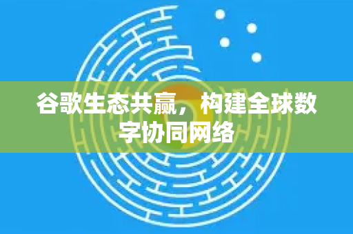 谷歌生态共赢，构建全球数字协同网络