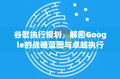 谷歌执行规划，解密Google的战略蓝图与卓越执行