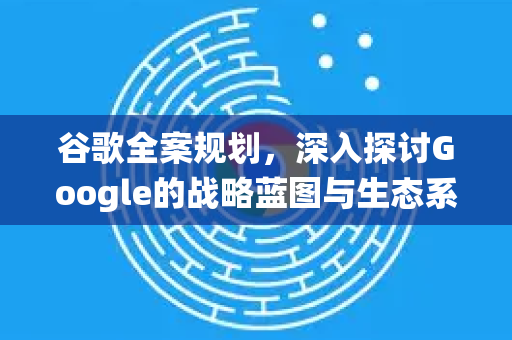 谷歌全案规划，深入探讨Google的战略蓝图与生态系统