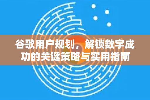 谷歌用户规划，解锁数字成功的关键策略与实用指南