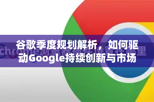 谷歌季度规划解析，如何驱动Google持续创新与市场领导-第1张图片-Google Chrome官方首页_极速谷歌浏览器