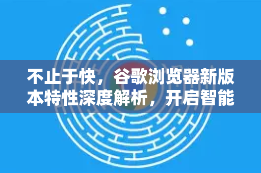 不止于快，谷歌浏览器新版本特性深度解析，开启智能浏览新纪元-第1张图片-Google Chrome官方首页_极速谷歌浏览器