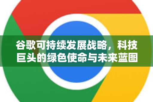 谷歌可持续发展战略，科技巨头的绿色使命与未来蓝图