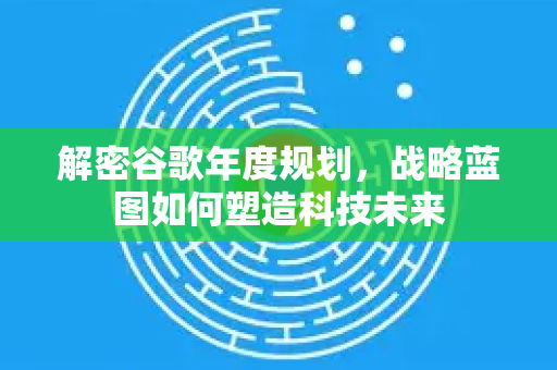 解密谷歌年度规划，战略蓝图如何塑造科技未来-第1张图片-Google Chrome官方首页_极速谷歌浏览器