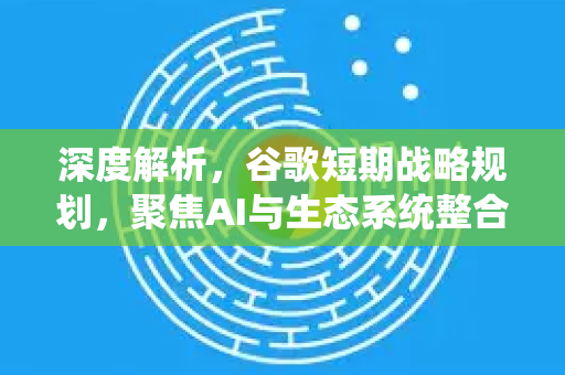 深度解析，谷歌短期战略规划，聚焦AI与生态系统整合-第1张图片-Google Chrome官方首页_极速谷歌浏览器