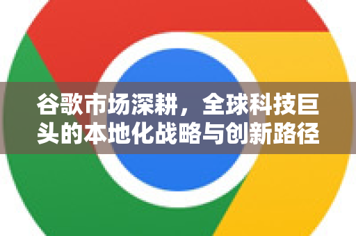 谷歌市场深耕，全球科技巨头的本地化战略与创新路径-第1张图片-Google Chrome官方首页_极速谷歌浏览器