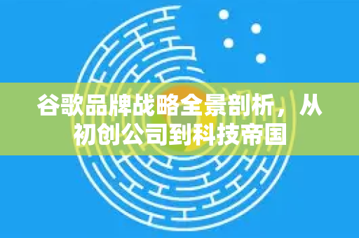 谷歌品牌战略全景剖析，从初创公司到科技帝国