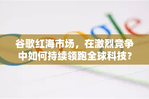 谷歌红海市场，在激烈竞争中如何持续领跑全球科技？