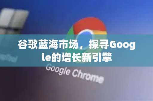 谷歌蓝海市场，探寻Google的增长新引擎