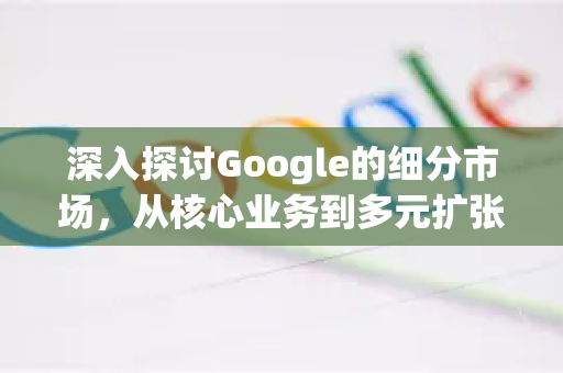 深入探讨Google的细分市场，从核心业务到多元扩张