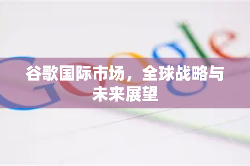 谷歌国际市场，全球战略与未来展望