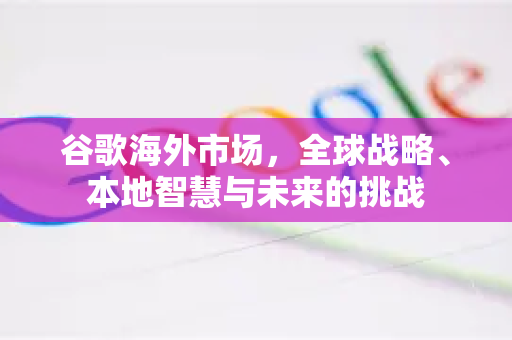 谷歌海外市场，全球战略、本地智慧与未来的挑战