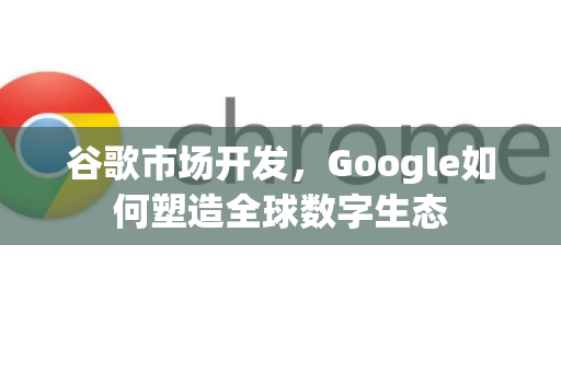 谷歌市场开发，Google如何塑造全球数字生态-第1张图片-Google Chrome官方首页_极速谷歌浏览器