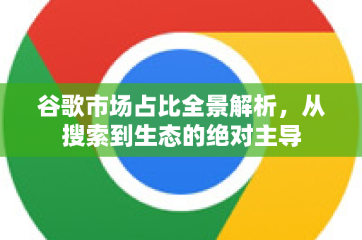 谷歌市场占比全景解析，从搜索到生态的绝对主导