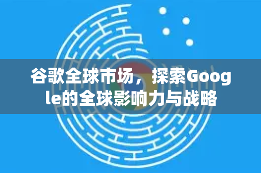 谷歌全球市场，探索Google的全球影响力与战略