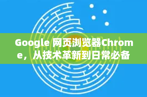 Google 网页浏览器Chrome，从技术革新到日常必备的霸主之路