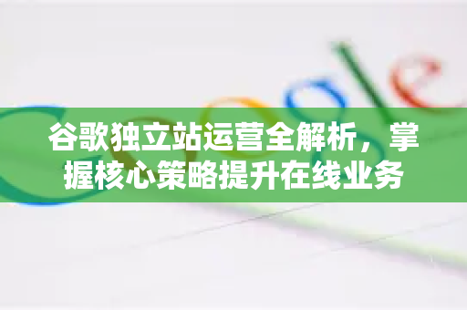 谷歌独立站运营全解析，掌握核心策略提升在线业务