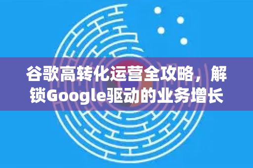 谷歌高转化运营全攻略，解锁Google驱动的业务增长引擎