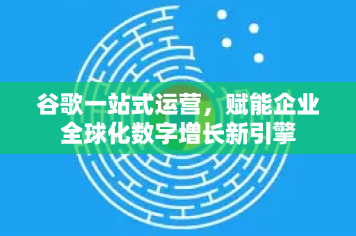 谷歌一站式运营，赋能企业全球化数字增长新引擎