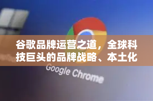 谷歌品牌运营之道，全球科技巨头的品牌战略、本土化实践与未来挑战