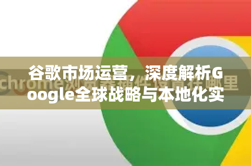 谷歌市场运营，深度解析Google全球战略与本地化实践