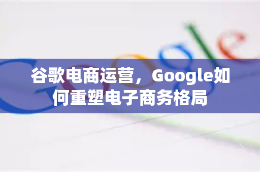 谷歌电商运营，Google如何重塑电子商务格局