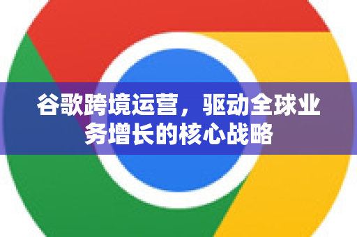 谷歌跨境运营，驱动全球业务增长的核心战略-第1张图片-Google Chrome官方首页_极速谷歌浏览器